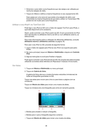 • Sintonize o auto-rádio numa frequência que não esteja a ser utilizada por
              nenhuma estação de rádio.
            • Toque em Alterar e defina a mesma frequência no seu equipamento GO.

              Caso passe por uma zona em que exista uma estação de rádio a ser
              transmitida na mesma frequência da que está a utilizar no Transmissor FM,
              poderá ter de mudar para outra frequência.

Utilizar o seu iPod® no TomTom GO
            Pode ligar o seu iPod ao GO com o Cabo de Ligação TomTom para iPods, o
            qual está disponível como acessório.

            Assim, pode controlar o seu iPod a partir do GO. O som proveniente do iPod
            será reproduzido no altifalante interno do GO ou num altifalante externo, se
            seleccionado.

            Para mais informações sobre a utilização de diferentes altifalantes, consulte
            Altifalante interno e altifalantes externos na página 18.

            Para usar o seu iPod no GO, proceda da seguinte forma:
            1. Ligue o Cabo de Ligação para iPod ao seu iPod e ao suporte para pára-
               brisas.
            2. No menu principal, toque em Música e Multimédia e depois em Controlo
               iPod.
            3. Siga as instruções no ecrã para finalizar a ligação.

            Pode agora controlar o seu iPod através do GO. As canções são seleccionadas
            utilizando os botões atrás referidos em Reproduzir músicas e livros áudio.

Ver fotos
            1. Toque em Música e Multimédia no menu principal.
            2. Toque em Galeria de fotos.

              A galeria de fotos abre-se e mostra formatos reduzidos (miniaturas) de
              todas as fotografias guardadas no GO.

            Toque nas setas para mover para cima ou para baixo a página com as
            miniaturas.

            Toque em Mostra de slides para iniciar uma mostra de slides.

            Toque na miniatura de uma fotografia para vê-la em tamanho grande.




            A Botões para ampliar e reduzir a fotografia.

            B Botões para ir para a fotografia seguinte e anterior.

            C Toque em Mostra de slides para iniciar uma mostra de slides.



                                          28
 