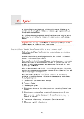 10.   Ajuda!

Ajuda!
               A função Ajuda! proporciona uma forma fácil de navegar até serviços de
               atendimento de emergência médica, ou outros serviços especializados, e
               contactá-los por telemóvel.

               Por exemplo, se tiver um acidente automóvel, pode utilizar a função Ajuda!
               para telefonar para o hospital mais próximo e comunicar a sua localização
               exacta.

               Sugestão: caso não veja o botão Ajuda! no menu principal, toque em Ver
               TODAS opções de menus no menu Preferências.


Como utilizar a função Ajuda! para telefonar a um serviço local?
               Pode utilizar Ajuda! para localizar e entrar em contacto com um centro de
               atendimento.

               Quando selecciona um centro de atendimento, são exibidos a localização
               actual e o número de telefone do PI.

               Se o seu telemóvel está ligado ao GO, a sua localização actual e o número de
               telefone do centro de atendimento são exibidos no ecrã e o TomTom GO
               prepara-se automaticamente para fazer a chamada. A chamada só é feita
               quando toca em Marcar.

               Se o seu telemóvel não está ligado, a sua localização actual e o número de
               telefone do centro de atendimento são exibidos no ecrã, mas o TomTom GO
               não se prepara para fazer a chamada.

               Para utilizar a função Ajuda! para localizar um centro de atendimento,
               contactar o centro por telefone e navegar da sua localização actual até ao
               local, faça o seguinte:
               1. Toque no ecrã para abrir o Menu principal.
               2. Toque em Ajuda!
               3. Telefonar para ajuda.
               4. Seleccione o tipo de serviço que pretende, por exemplo, o hospital mais
                  próximo.
               5. Seleccione um centro da lista, o mais próximo surge no topo da lista.

                 O GO apresenta a localização do centro de atendimento no mapa e os
                 detalhes de contacto.
               6. Para navegar até ao centro a pé, toque em Caminhar para ali.

               O GO começa a guiá-lo até ao destino.




                                            30
 
