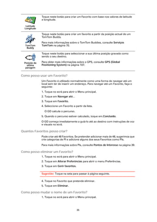 Toque neste botão para criar um Favorito com base nos valores de latitude
               e longitude.

   Latitude
  Longitude

               Toque neste botão para criar um favorito a partir da posição actual de um
               TomTom Buddy.

               Para mais informações sobre o TomTom Buddies, consulte Serviços
  TomTom       TomTom na página 70.
   Buddy

               Toque neste botão para seleccionar a sua última posição gravada como
               sendo o seu destino.

  Posição da   Para obter mais informações sobre o GPS, consulte GPS (Global
    última     Positioning System) na página 107.
   paragem


Como posso usar um Favorito?
               Um Favorito é utilizado normalmente como uma forma de navegar até um
               local sem ter de inserir um endereço. Para navegar até um Favorito, faça o
               seguinte:
               1. Toque no ecrã para abrir o Menu principal.
               2. Toque em Navegar até...
               3. Toque em Favorito.
               4. Seleccione um Favorito a partir da lista.

                 O GO calcula o percurso.
               5. Quando o percurso estiver calculado, toque em.Concluído.

               O GO começa imediatamente a guiá-lo até ao destino com instruções de voz
               e visuais no ecrã.

Quantos Favoritos posso criar?
               Pode criar até 48 Favoritos. Se pretender adicionar mais de 48, sugerimos que
               crie categorias de PI e adicione alguns dos seus Favoritos como PIs.

               Para mais informações sobre PIs, consulte Pontos de Interesse na página 39.

Como posso eliminar um Favorito?
               1. Toque no ecrã para abrir o Menu principal.
               2. Toque em Alterar Preferências para abrir o menu Preferências.
               3. Toque em Gerir favoritos.

               Sugestão: Toque na seta para passar à página seguinte.

               4. Toque no Favorito que pretende eliminar.
               5. Toque em Eliminar.

Como posso mudar o nome de um Favorito?
               1. Toque no ecrã para abrir o Menu principal.



                                              35
 