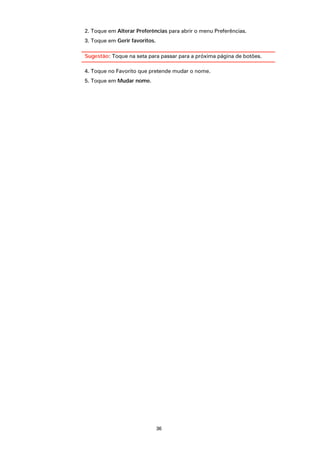 2. Toque em Alterar Preferências para abrir o menu Preferências.
3. Toque em Gerir favoritos.

Sugestão: Toque na seta para passar para a próxima página de botões.

4. Toque no Favorito que pretende mudar o nome.
5. Toque em Mudar nome.




                               36
 
