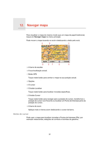 12.   Navegar mapa

Navegar mapa
                     Para visualizar o mapa do mesmo modo que um mapa de papel tradicional,
                     toque em Navegar mapa no menu principal.

                     Pode mover o mapa tocando no ecrã e deslocando o dedo pelo ecrã.




                     A A barra de escalas

                     B A sua localização actual.

                     C Botão GPS

                       Toque neste botão para centrar o mapa na sua posição actual.

                     D Opções

                     E O cursor

                     F O botão Localizar

                       Toque neste botão para localizar moradas específicas.

                     G O botão Cursor

                       Toque neste botão para navegar para a posição do cursor, transformar a
                       posição do cursor num Favorito ou localizar um Ponto de Interesse perto da
                       posição do cursor.

                     H A barra de zoom

                       Aplique mais e menos zoom deslocando o cursor da barra.

Botão de cursor
                     Pode usar o mapa para localizar moradas e Pontos de Interesse (PIs), por
                     exemplo restaurantes, estações de comboio e bombas de gasolina.




                                                   37
 