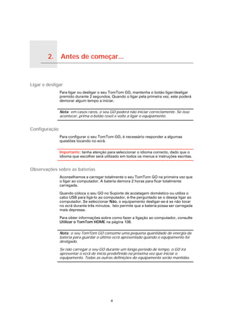 2.   Antes de começar...

Antes de começar...




Ligar e desligar
                           Para ligar ou desligar o seu TomTom GO, mantenha o botão ligar/desligar
                           premido durante 2 segundos. Quando o ligar pela primeira vez, este poderá
                           demorar algum tempo a iniciar.

                           Nota: em casos raros, o seu GO poderá não iniciar correctamente. Se isso
                           acontecer, prima o botão reset e volte a ligar o equipamento.


Configuração
                           Para configurar o seu TomTom GO, é necessário responder a algumas
                           questões tocando no ecrã.

                           Importante: tenha atenção para seleccionar o idioma correcto, dado que o
                           idioma que escolher será utilizado em todos os menus e instruções escritas.


Observações sobre as baterias
                           Aconselhamos a carregar totalmente o seu TomTom GO na primeira vez que
                           o ligar ao computador. A bateria demora 2 horas para ficar totalmente
                           carregada.

                           Quando coloca o seu GO no Suporte de acostagem doméstico ou utiliza o
                           cabo USB para ligá-lo ao computador, é-lhe perguntado se o deseja ligar ao
                           computador. Se seleccionar Não, o equipamento desligar-se-á se não tocar
                           no ecrã durante três minutos. Isto permite que a bateria possa ser carregada
                           mais depressa.

                           Para obter informações sobre como fazer a ligação ao computador, consulte
                           Utilizar o TomTom HOME na página 108.

                           Nota: o seu TomTom GO consome uma pequena quantidade de energia da
                           bateria para guardar o último ecrã apresentado quando o equipamento foi
                           desligado.

                           Se não carregar o seu GO durante um longo período de tempo, o GO irá
                           apresentar o ecrã de início predefinido na próxima vez que iniciar o
                           equipamento. Todas as outras definições do equipamento serão mantidas.




                                                        4
 