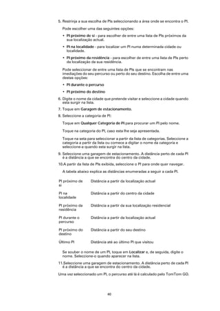 5. Restrinja a sua escolha de PIs seleccionando a área onde se encontra o PI.

  Pode escolher uma das seguintes opções:
  • PI próximo de si - para escolher de entre uma lista de PIs próximos da
    sua localização actual.
  • PI na localidade - para localizar um PI numa determinada cidade ou
    localidade.
  • PI próximo da residência - para escolher de entre uma lista de PIs perto
    da localização da sua residência.

  Pode seleccionar de entre uma lista de PIs que se encontram nas
  imediações do seu percurso ou perto do seu destino. Escolha de entre uma
  destas opções:
  • PI durante o percurso
  • PI próximo do destino
6. Digite o nome da cidade que pretende visitar e seleccione a cidade quando
   esta surgir na lista.
7. Toque em Garagem de estacionamento.
8. Seleccione a categoria de PI:

  Toque em Qualquer Categoria de PI para procurar um PI pelo nome.

  Toque na categoria do PI, caso esta lhe seja apresentada.

  Toque na seta para seleccionar a partir da lista de categorias. Seleccione a
  categoria a partir da lista ou comece a digitar o nome da categoria e
  seleccione-a quando esta surgir na lista.
9. Seleccione uma garagem de estacionamento. A distância perto de cada PI
   é a distância a que se encontra do centro da cidade.
10.A partir da lista de PIs exibida, seleccione o PI para onde quer navegar.

  A tabela abaixo explica as distâncias enumeradas a seguir a cada PI.

PI próximo de      Distância a partir da localização actual
si

PI na              Distância a partir do centro da cidade
localidade

PI próximo da      Distância a partir da sua localização residencial
residência

PI durante o       Distância a partir da localização actual
percurso

PI próximo do      Distância a partir do seu destino
destino

Último PI          Distância até ao último PI que visitou

  Se souber o nome de um PI, toque em Localizar e, de seguida, digite o
  nome. Seleccione-o quando aparecer na lista.
11.Seleccione uma garagem de estacionamento. A distância perto de cada PI
  é a distância a que se encontra do centro da cidade.

Uma vez seleccionado um PI, o percurso até lá é calculado pelo TomTom GO.




                             40
 