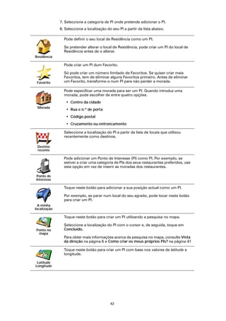 7. Seleccione a categoria de PI onde pretende adicionar o PI.
              8. Seleccione a localização do seu PI a partir da lista abaixo.

                Pode definir o seu local de Residência como um PI.

                Se pretender alterar o local de Residência, pode criar um PI do local de
                Residência antes de o alterar.
Residência

                Pode criar um PI dum Favorito.

                Só pode criar um número limitado de Favoritos. Se quiser criar mais
                Favoritos, tem de eliminar alguns Favoritos primeiro. Antes de eliminar
 Favorito       um Favorito, transforme-o num PI para não perder a morada.

                Pode especificar uma morada para ser um PI. Quando introduz uma
                morada, pode escolher de entre quatro opções.
   123
    2
                 • Centro da cidade
 Morada
                 • Rua e n.º de porta
                 • Código postal
                 • Cruzamento ou entroncamento

                Seleccione a localização do PI a partir da lista de locais que utilizou
                recentemente como destinos.

 Destino
 recente

                Pode adicionar um Ponto de Interesse (PI) como PI. Por exemplo, se
                estiver a criar uma categoria de PIs dos seus restaurantes preferidos, use
                esta opção em vez de inserir as moradas dos restaurantes.

Ponto de
Interesse

                Toque neste botão para adicionar a sua posição actual como um PI.

                Por exemplo, se parar num local do seu agrado, pode tocar neste botão
                para criar um PI.
  A minha
localização

                Toque neste botão para criar um PI utilizando a pesquisa no mapa.

                Seleccione a localização do PI com o cursor e, de seguida, toque em
Ponto no        Concluído.
 mapa
                Para obter mais informações acerca da pesquisa no mapa, consulte Vista
                da direção na página 6 e Como criar os meus próprios PIs? na página 41

                Toque neste botão para criar um PI com base nos valores de latitude e
                longitude.

 Latitude
Longitude




                                            42
 