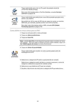 Toque neste botão para criar um PI a partir da posição actual de
                 umTomTom Buddy (amigo).

                 Para mais informações sobre o TomTom Buddies, consulte Serviços
  TomTom         TomTom na página 70.
   Buddy

                 Toque neste botão para seleccionar a sua última posição gravada como
                 sendo o seu destino.

  Posição da
                 Isto poderá ser útil no caso do GO não ser capaz de manter um sinal de
    última       GPS forte, por exemplo, quando conduz num túnel comprido.
   paragem
                 Para obter mais informações sobre o GPS, consulte GPS (Global
                 Positioning System) na página 107.


Como definir os meus avisos para os PIs?
               1. Toque no ecrã para abrir o menu principal.
               2. Toque em Alterar preferências.
               3. Toque em Gerir PIs.

               Nota: o botão Gerir PIs só está disponível quando todos os botões de menu
               são exibidos. Para que todos os botões de menu sejam exibidos, toque em
               Ver TODAS opções de menus no menu Preferências.

               4. Toque em Avisar da proximidade.

                 Toque neste botão para receber um aviso quando passar perto da
                 localização de um PI.

  Avisar da
 proximidade

               5. Seleccione a categoria de PI sobre a qual pretende ser avisado.

                 Seleccione a categoria a partir da lista ou comece a escrever o nome da
                 categoria e seleccione-a quando for exibida na lista.
               6. Seleccione a que distância do PI quer ser avisado.
               7. Escolha o tipo de som de aviso para a categoria de PI que seleccionou.




                                            43
 