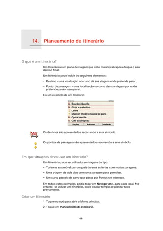 14.      Planeamento de itinerário

Planeamento de itinerário




O que é um Itinerário?
                            Um Itinerário é um plano de viagem que inclui mais localizações do que o seu
                            destino final.

                            Um Itinerário pode incluir os seguintes elementos:
                            • Destino - uma localização no curso da sua viagem onde pretende parar.
                            • Ponto de passagem - uma localização no curso da sua viagem por onde
                              pretende passar sem parar.

                            Eis um exemplo de um Itinerário:




                            Os destinos são apresentados recorrendo a este símbolo.


                            Os pontos de passagem são apresentados recorrendo a este símbolo.




Em que situações devo usar um Itinerário?
                            Um Itinerário pode ser utilizado em viagens do tipo:
                            • Turismo automóvel por um país durante as férias com muitas paragens.
                            • Uma viagem de dois dias com uma paragem para pernoitar.
                            • Um curto passeio de carro que passa por Pontos de Interesse.

                            Em todos estes exemplos, podia tocar em Navegar até...para cada local. No
                            entanto, se utilizar um Itinerário, pode poupar tempo ao planear tudo
                            previamente.

Criar um Itinerário
                            1. Toque no ecrã para abrir o Menu principal.
                            2. Toque em Planeamento de itinerário.



                                                        44
 