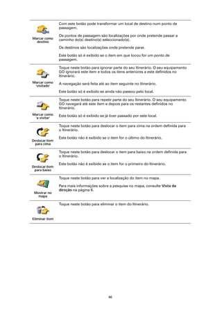 Com este botão pode transformar um local de destino num ponto de
                passagem.

                Os pontos de passagem são localizações por onde pretende passar a
Marcar como     caminho do(s) destino(s) seleccionado(s).
  destino
                Os destinos são localizações onde pretende parar.

                Este botão só é exibido se o item em que tocou for um ponto de
                passagem.

                Toque neste botão para ignorar parte do seu Itinerário. O seu equipamento
                GO ignorará este item e todos os itens anteriores a este definidos no
                Itinerário.
Marcar como     A navegação será feita até ao item seguinte no Itinerário.
 ‘visitado’
                Este botão só é exibido se ainda não passou pelo local.

                Toque neste botão para repetir parte do seu Itinerário. O seu equipamento
                GO navegará até este item e depois para os restantes definidos no
                Itinerário.
Marcar como     Este botão só é exibido se já tiver passado por este local.
 ‘a visitar’

                Toque neste botão para deslocar o item para cima na ordem definida para
                o Itinerário.

                Este botão não é exibido se o item for o último do Itinerário.
Deslocar item
 para cima

                Toque neste botão para deslocar o item para baixo na ordem definida para
                o Itinerário.

                Este botão não é exibido se o item for o primeiro do Itinerário.
Deslocar item
 para baixo

                Toque neste botão para ver a localização do item no mapa.

                Para mais informações sobre a pesquisa no mapa, consulte Vista da
                direção na página 6.
 Mostrar no
   mapa

                Toque neste botão para eliminar o item do Itinerário.


Eliminar item




                                             46
 