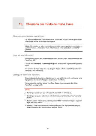 15.             Chamada em modo de mãos livres

Chamada em modo de mãos livres




Chamada em modo de mãos livres
                                 Se tem um telemóvel com Bluetooth®, pode usar o TomTom GO para fazer
                                 chamadas, enviar e receber mensagens.

                                 Nota: Nem todos os telemóveis são suportados ou compatíveis com todas as
                                 características. Para obter mais informações, vá a www.TomTom.com/
                                 phones


Ligar ao seu telemóvel
                                 Em primeiro lugar, tem de estabelecer uma ligação entre o seu telemóvel e o
                                 TomTom GO.

                                 Toque em Telemóvel no menu principal e, de seguida, siga as instruções no
                                 ecrã.

                                 Só precisa de fazer isto uma vez. Depois disso, o TomTom GO reconhecerá
                                 sempre o seu telemóvel.

Configurar TomTom Serviços
                                 Depois de estabelecer uma ligação com o seu telefone, pode configurar uma
                                 ligação de dados sem fios para os serviços TomTom.

                                 Para mais informações sobre TomTom Os serviços, consulte Serviços
                                 TomTom na página 70.

                                 Dicas
                                 • Certifique-se de que liga a função Bluetooth® no telemóvel.
                                 • Certifique-se que o telemóvel está definido para ‘detectável’ ou ‘visível a
                                   todos’.
                                 • Poderá ter de introduzir a palavra-passe ‘0000’ no telemóvel para o poder
                                   ligar ao TomTom GO.
                                 • Defina o TomTom GO no seu telemóvel como um equipamento seguro.
                                   Caso contrário terá de introduzir sempre ‘0000’.




                                                              47
 