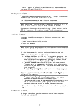Consulte o manual do utilizador do seu telemóvel para obter informações
             acerca das definições Bluetooth®.


A sua agenda telefónica
             Pode copiar a lista de contactos no telemóvel para o TomTom GO para poder
             fazer chamadas com apenas alguns toques no ecrã.

             Esta é a forma mais segura de fazer chamadas mãos-livres.

             Nota: pode copiar a sua agenda para o TomTom GO em qualquer altura. A
             partir do menu Telemóvel, toque em Obter números do telefone.

             Nem todos os telemóveis conseguem transferir a agenda telefónica para o
             GO. Para obter mais informações, vá a www.TomTom.com/phones


Fazer uma chamada
             Assim que estabelecer uma ligação ao telemóvel, pode começar a fazer
             chamadas.
             1. Toque em Telemóvel no menu principal.
             2. Toque em Chamada.

             Nota: certifique-se de que o telemóvel está seleccionado. O telemóvel actual
             aparece na parte inferior do ecrã.

             3. Toque em Número para introduzir um número para onde quer ligar.
             4. Efectue um dos seguintes procedimentos:
                • Toque em Residência para ligar para a localização da residência. Caso
                  não tenha memorizado um número para o telefone da Residência, este
                  botão não está disponível. Para inserir um número, toque em Alterar
                  número de casa no menu Preferências de telefone.
                • Toque em Número para introduzir um número para onde quer ligar.
                • Toque em Ponto de interesse para escolher um Ponto de Interesse (PI)
                  para onde quer ligar. Se o GO tiver o número de telefone de um PI, este
                  surge junto do PI.
                • Toque emRegisto na agenda para seleccionar um contacto da agenda.

             Nota: se não copiou a agenda para o TomTom GO, o botão Registo na
             agenda não está disponível.

               • Toque em Recém Marcado para seleccionar de entre uma lista de
                 pessoas ou números para onde ligou utilizando o GO.
               • Toque em Recente emissor de chamada para seleccionar de entre uma
                 lista de pessoas ou números que lhe ligaram recentemente. Só as
                 chamadas que tenha recebido no GO são guardadas nesta lista.

               Para mais informações sobre PIs, consulte Pontos de Interesse na página
               39.

Receber uma chamada
             Se alguém lhe telefonar enquanto estiver a conduzir, aceite ou rejeite a
             chamada tocando no ecrã.




                                          48
 