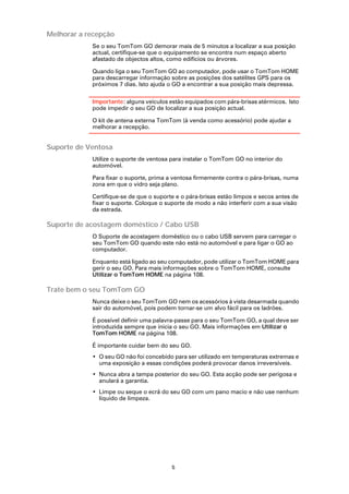 Melhorar a recepção
            Se o seu TomTom GO demorar mais de 5 minutos a localizar a sua posição
            actual, certifique-se que o equipamento se encontra num espaço aberto
            afastado de objectos altos, como edifícios ou árvores.

            Quando liga o seu TomTom GO ao computador, pode usar o TomTom HOME
            para descarregar informação sobre as posições dos satélites GPS para os
            próximos 7 dias. Isto ajuda o GO a encontrar a sua posição mais depressa.

            Importante: alguns veículos estão equipados com pára-brisas atérmicos. Isto
            pode impedir o seu GO de localizar a sua posição actual.

            O kit de antena externa TomTom (à venda como acessório) pode ajudar a
            melhorar a recepção.


Suporte de Ventosa
            Utilize o suporte de ventosa para instalar o TomTom GO no interior do
            automóvel.

            Para fixar o suporte, prima a ventosa firmemente contra o pára-brisas, numa
            zona em que o vidro seja plano.

            Certifique-se de que o suporte e o pára-brisas estão limpos e secos antes de
            fixar o suporte. Coloque o suporte de modo a não interferir com a sua visão
            da estrada.

Suporte de acostagem doméstico / Cabo USB
            O Suporte de acostagem doméstico ou o cabo USB servem para carregar o
            seu TomTom GO quando este não está no automóvel e para ligar o GO ao
            computador.

            Enquanto está ligado ao seu computador, pode utilizar o TomTom HOME para
            gerir o seu GO. Para mais informações sobre o TomTom HOME, consulte
            Utilizar o TomTom HOME na página 108.

Trate bem o seu TomTom GO
            Nunca deixe o seu TomTom GO nem os acessórios à vista desarmada quando
            sair do automóvel, pois podem tornar-se um alvo fácil para os ladrões.

            É possível definir uma palavra-passe para o seu TomTom GO, a qual deve ser
            introduzida sempre que inicia o seu GO. Mais informações em Utilizar o
            TomTom HOME na página 108.

            É importante cuidar bem do seu GO.
            • O seu GO não foi concebido para ser utilizado em temperaturas extremas e
              uma exposição a essas condições poderá provocar danos irreversíveis.
            • Nunca abra a tampa posterior do seu GO. Esta acção pode ser perigosa e
              anulará a garantia.
            • Limpe ou seque o ecrã do seu GO com um pano macio e não use nenhum
              líquido de limpeza.




                                         5
 