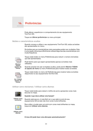 16.   Preferências

Preferências
                     Pode alterar a aparência e o comportamento do seu equipamento
                     TomTom GO.

                     Toque em Alterar preferências no menu principal.

Botões e características ocultas
                     Quando começa a utilizar o seu equipamento TomTom GO, todos os botões
                     são apresentados no menu.

                     Os botões para as características mais avançadas podem ser ocultados. Esta
                     é uma opção útil porque dificilmente utilizará algumas das características com
                     muita frequência.

                     Toque neste botão no menu Preferências para reduzir o número de botões
                     que são apresentados.

                     Pode fazê-lo para que sejam apresentados apenas os botões mais
        Mostrar      utilizados.
        menos
       opções de     Quando precisar de usar os botões ocultos, pode premir Mostrar TODAS
        menus        as opções de menu no menu Preferências para mostrar todos os botões.

                     Toque neste botão no menu de Preferências para mostrar todos os botões
                     disponíveis no seu equipamento TomTom GO.


      Ver TODAS
      opções de
        menus


Utilizar cores nocturnas / Utilizar cores diurnas

                     Toque neste botão para reduzir o brilho do ecrã e apresentar cores mais
                     escuras no mapa.

                     Quando é que devo utilizar esta função?
    Utilizar cores   Quando está escuro, é mais fácil ver o que está no ecrã do seu
     nocturnas
                     equipamento GO se este não tiver cores muito brilhantes.

                     Para voltar a mudar para um ecrã com cores mais brilhantes no mapa,
                     toque em Utilizar cores diurnas.


    Utilizar cores
       diurnas

                     O meu GO pode fazer esta alteração automaticamente?



                                                  51
 