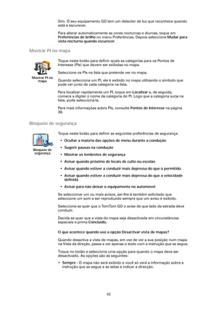 Sim. O seu equipamento GO tem um detector de luz que reconhece quando
                 está a escurecer.

                 Para alterar automaticamente as cores nocturnas e diurnas, toque em
                 Preferências de brilho no menu Preferências. Depois seleccione Mudar para
                 vista nocturna quando escurecer.

Mostrar PI no mapa

                 Toque neste botão para definir quais as categorias para os Pontos de
                 Interesse (PIs) que devem ser exibidas no mapa.

                 Seleccione os PIs na lista que pretende ver no mapa.
 Mostrar PI no
    mapa         Quando selecciona um PI, ele é exibido no mapa utilizando o símbolo que
                 pode ver junto de cada categoria na lista.

                 Para localizar rapidamente um PI, toque em Localizar e, de seguida,
                 comece a digitar o nome da categoria do PI. Logo que a categoria surja na
                 lista, pode seleccioná-la.

                 Para mais informações sobre PIs, consulte Pontos de Interesse na página
                 39.


Bloqueio de segurança

                 Toque neste botão para definir as seguintes preferências de segurança:
                  • Ocultar a maioria das opções de menu durante a condução
                  • Sugerir pausas na condução
 Bloqueio de
  segurança       • Mostrar os lembretes de segurança
                  • Avisar quando próximo de locais de culto ou escolas
                  • Avisar quando estiver a conduzir mais depressa do que o permitido
                  • Avisar quando estiver a conduzir mais depressa do que a velocidade
                    definida
                  • Avisar para não deixar o equipamento no automóvel

                 Se seleccionar um ou mais avisos, ser-lhe-á também solicitado que
                 seleccione um som a ser reproduzido sempre que um aviso é exibido.

                 Seleccione se quer que o TomTom GO o avise de que lado da estrada deve
                 conduzir.

                 Decida se quer que a vista do mapa seja desactivada em circunstâncias
                 especiais e prima Concluído.

                 O que acontece quando uso a opção Desactivar vista de mapas?

                 Quando desactiva a vista de mapas, em vez de ver a sua posição num mapa
                 na Vista da direção, passa a ver apenas o texto com a instrução que se segue.

                 Toque no botão e seleccione uma opção para quando o mapa deve ser
                 desactivado. As opções são as seguintes:
                 • Sempre - O mapa não será exibido e você só verá a informação sobre a
                   instrução que se segue e as setas a indicar a direcção.




                                             52
 