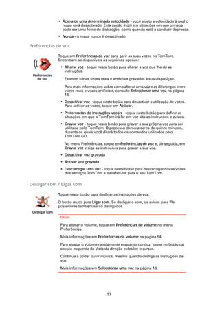 • Acima de uma determinada velocidade - você ajusta a velocidade à qual o
                  mapa será desactivado. Esta opção é útil em situações em que o mapa
                  pode ser uma fonte de distracção, como quando está a conduzir depressa.
                • Nunca - o mapa nunca é desactivado.

Preferências de voz

                Toque em Preferências de voz para gerir as suas vozes no TomTom.
                Encontram-se disponíveis as seguintes opções:
                 • Alterar voz - toque neste botão para alterar a voz que lhe dá as
                   instruções.
 Preferências
    de voz         Existem várias vozes reais e artificiais gravadas à sua disposição.

                   Para mais informações sobre como alterar uma voz e as diferenças entre
                   vozes reais e vozes artificiais, consulte Seleccionar uma voz na página
                   18.
                 • Desactivar voz - toque neste botão para desactivar a utilização de vozes.
                   Para activar as vozes, toque em Activar.
                 • Preferências de instruções vocais - toque neste botão para definir as
                   situações em que o TomTom irá ler em voz alta as instruções e avisos.
                 • Gravar voz - toque neste botão para gravar a sua própria voz para ser
                   utilizada pelo TomTom. O processo demora cerca de quinze minutos,
                   durante os quais você ditará todos os comandos utilizados pelo
                   TomTom GO.

                   No menu Preferências, toque emPreferências de voz e, de seguida, em
                   Gravar voz e siga as instruções para gravar a sua voz.
                 • Desactivar voz gravada
                 • Activar voz gravada
                 • Descarregar uma voz - toque neste botão para descarregar novas vozes
                   dos serviços TomTom e transferi-las para o seu TomTom.


Desligar som / Ligar som

                Toque neste botão para desligar as instruções de voz.

                O botão muda para Ligar som. Se desligar o som, os avisos para PIs
                posteriores também serão desligados.
 Desligar som
                 Dicas

                 Para alterar o volume, toque em Preferências de volume no menu
                 Preferências.

                 Mais informações em Preferências de volume na página 54.

                 Para ajustar o volume rapidamente enquanto conduz, toque no botão da
                 secção esquerda da Vista da direção e deslize o cursor.

                 Continua a poder ouvir música, mesmo quando desliga as instruções de
                 voz.

                 Mais informações em Seleccionar uma voz na página 18.




                                             53
 