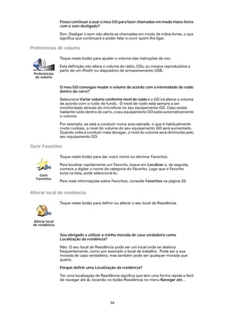 Posso continuar a usar o meu GO para fazer chamadas em modo mãos-livres
                 com o som desligado?

                 Sim. Desligar o som não afecta as chamadas em modo de mãos-livres, o que
                 significa que continuará a poder falar e ouvir quem lhe ligar.

Preferências de volume

                 Toque neste botão para ajustar o volume das instruções de voz.

                 Esta definição não altera o volume do rádio, CDs, ou música reproduzidos a
                 partir de um iPod® ou dispositivo de armazenamento USB.
 Preferências
  de volume

                 O meu GO consegue mudar o volume de acordo com a intensidade do ruído
                 dentro do carro?

                 Seleccione Variar volume conforme nível de ruído e o GO irá alterar o volume
                 de acordo com o ruído de fundo. O nível de ruído está sempre a ser
                 monitorizado através do microfone no seu equipamento GO. Caso exista
                 bastante ruído dentro do carro, o seu equipamento GO sobe automaticamente
                 o volume.

                 Por exemplo, se está a conduzir numa auto-estrada, o que é habitualmente
                 muito ruidoso, o nível do volume do seu equipamento GO será aumentado.
                 Quando volta a conduzir mais devagar, o nível do volume será diminuído pelo
                 seu equipamento GO.

Gerir Favoritos

                 Toque neste botão para dar outro nome ou eliminar Favoritos.

                 Para localizar rapidamente um Favorito, toque em Localizar e, de seguida,
                 comece a digitar o nome da categoria do Favorito. Logo que o Favorito
                 surja na lista, pode seleccioná-lo.
    Gerir
  Favoritos
                 Para mais informações sobre Favoritos, consulte Favoritos na página 33.


Alterar local de residência

                 Toque neste botão para definir ou alterar o seu local de Residência.



 Alterar local
 de residência

                 Sou obrigado a utilizar a minha morada de casa verdadeira como
                 Localização da residência?

                 Não. O seu local de Residência pode ser um local onde se desloca
                 frequentemente, como por exemplo o local de trabalho. Pode ser a sua
                 morada de casa verdadeira, mas também pode ser qualquer morada que
                 queira.

                 Porquê definir uma Localização da residência?

                 Ter uma localização de Residência significa que tem uma forma rápida e fácil
                 de navegar até lá, tocando no botão Residência no menu Navegar até...




                                              54
 