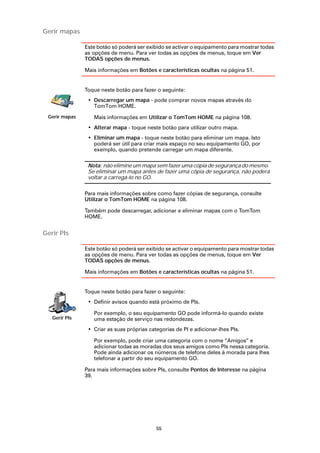 Gerir mapas

               Este botão só poderá ser exibido se activar o equipamento para mostrar todas
               as opções de menu. Para ver todas as opções de menus, toque em Ver
               TODAS opções de menus.

               Mais informações em Botões e características ocultas na página 51.


               Toque neste botão para fazer o seguinte:
                • Descarregar um mapa - pode comprar novos mapas através do
                  TomTom HOME.
 Gerir mapas      Mais informações em Utilizar o TomTom HOME na página 108.
                • Alterar mapa - toque neste botão para utilizar outro mapa.
                • Eliminar um mapa - toque neste botão para eliminar um mapa. Isto
                  poderá ser útil para criar mais espaço no seu equipamento GO, por
                  exemplo, quando pretende carregar um mapa diferente.

                Nota: não elimine um mapa sem fazer uma cópia de segurança do mesmo.
                Se eliminar um mapa antes de fazer uma cópia de segurança, não poderá
                voltar a carregá-lo no GO.

               Para mais informações sobre como fazer cópias de segurança, consulte
               Utilizar o TomTom HOME na página 108.

               Também pode descarregar, adicionar e eliminar mapas com o TomTom
               HOME.


Gerir PIs

               Este botão só poderá ser exibido se activar o equipamento para mostrar todas
               as opções de menu. Para ver todas as opções de menus, toque em Ver
               TODAS opções de menus.

               Mais informações em Botões e características ocultas na página 51.


               Toque neste botão para fazer o seguinte:
                • Definir avisos quando está próximo de PIs.

                  Por exemplo, o seu equipamento GO pode informá-lo quando existe
   Gerir PIs      uma estação de serviço nas redondezas.
                • Criar as suas próprias categorias de PI e adicionar-lhes PIs.

                  Por exemplo, pode criar uma categoria com o nome “Amigos” e
                  adicionar todas as moradas dos seus amigos como PIs nessa categoria.
                  Pode ainda adicionar os números de telefone deles à morada para lhes
                  telefonar a partir do seu equipamento GO.

               Para mais informações sobre PIs, consulte Pontos de Interesse na página
               39.




                                            55
 