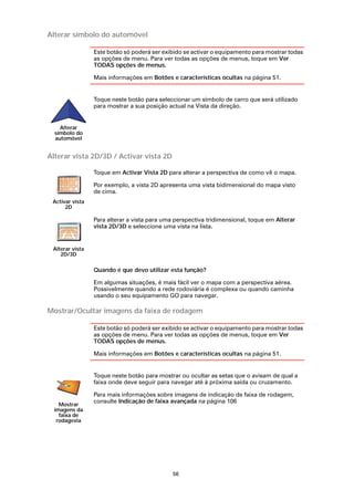 Alterar símbolo do automóvel

                 Este botão só poderá ser exibido se activar o equipamento para mostrar todas
                 as opções de menu. Para ver todas as opções de menus, toque em Ver
                 TODAS opções de menus.

                 Mais informações em Botões e características ocultas na página 51.


                 Toque neste botão para seleccionar um símbolo de carro que será utilizado
                 para mostrar a sua posição actual na Vista da direção.


    Alterar
  símbolo do
  automóvel


Alterar vista 2D/3D / Activar vista 2D

                 Toque em Activar Vista 2D para alterar a perspectiva de como vê o mapa.

                 Por exemplo, a vista 2D apresenta uma vista bidimensional do mapa visto
                 de cima.
 Activar vista
      2D

                 Para alterar a vista para uma perspectiva tridimensional, toque em Alterar
                 vista 2D/3D e seleccione uma vista na lista.


 Alterar vista
    2D/3D

                 Quando é que devo utilizar esta função?

                 Em algumas situações, é mais fácil ver o mapa com a perspectiva aérea.
                 Possivelmente quando a rede rodoviária é complexa ou quando caminha
                 usando o seu equipamento GO para navegar.

Mostrar/Ocultar imagens da faixa de rodagem

                 Este botão só poderá ser exibido se activar o equipamento para mostrar todas
                 as opções de menu. Para ver todas as opções de menus, toque em Ver
                 TODAS opções de menus.

                 Mais informações em Botões e características ocultas na página 51.


                 Toque neste botão para mostrar ou ocultar as setas que o avisam de qual a
                 faixa onde deve seguir para navegar até à próxima saída ou cruzamento.

                 Para mais informações sobre imagens de indicação de faixa de rodagem,
                 consulte Indicação de faixa avançada na página 106
    Mostrar
  imagens da
    faixa de
   rodagevia




                                              56
 