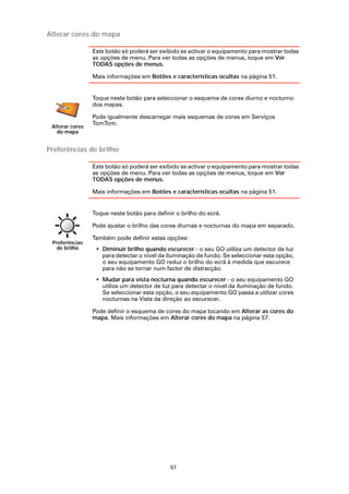 Alterar cores do mapa

                 Este botão só poderá ser exibido se activar o equipamento para mostrar todas
                 as opções de menu. Para ver todas as opções de menus, toque em Ver
                 TODAS opções de menus.

                 Mais informações em Botões e características ocultas na página 51.


                 Toque neste botão para seleccionar o esquema de cores diurno e nocturno
                 dos mapas.

                 Pode igualmente descarregar mais esquemas de cores em Serviços
                 TomTom.
 Alterar cores
   do mapa


Preferências de brilho

                 Este botão só poderá ser exibido se activar o equipamento para mostrar todas
                 as opções de menu. Para ver todas as opções de menus, toque em Ver
                 TODAS opções de menus.

                 Mais informações em Botões e características ocultas na página 51.


                 Toque neste botão para definir o brilho do ecrã.

                 Pode ajustar o brilho das cores diurnas e nocturnas do mapa em separado.

                 Também pode definir estas opções:
 Preferências
  de brilho       • Diminuir brilho quando escurecer - o seu GO utiliza um detector de luz
                    para detectar o nível da iluminação de fundo. Se seleccionar esta opção,
                    o seu equipamento GO reduz o brilho do ecrã à medida que escurece
                    para não se tornar num factor de distracção.
                  • Mudar para vista nocturna quando escurecer - o seu equipamento GO
                    utiliza um detector de luz para detectar o nível da iluminação de fundo.
                    Se seleccionar esta opção, o seu equipamento GO passa a utilizar cores
                    nocturnas na Vista da direção ao escurecer.

                 Pode definir o esquema de cores do mapa tocando em Alterar as cores do
                 mapa. Mais informações em Alterar cores do mapa na página 57.




                                              57
 