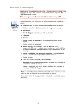 Preferências de barra de estado

                Este botão só poderá ser exibido se activar o equipamento para mostrar todas
                as opções de menu. Para ver todas as opções de menus, toque em Ver
                TODAS opções de menus.

                Mais informações em Botões e características ocultas na página 51.


                Toque neste botão para seleccionar as informações exibidas na barra de
                estado:
                 • Tempo restante - o tempo restante previsto até atingir o seu destino.
 Preferências    • Distância restante - a distância restante até atingir o seu destino.
 de barra de
    estado       • Hora actual
                 • Hora de chegada - a sua hora prevista de chegada.
                 • Velocidade
                 • Direcção
                 • Mostrar o nome da rua seguinte - o nome da próxima rua na sua
                   viagem.
                 • Mostrar o nome da rua actual
                 • Mostrar diferença relativamente á hora de chegada - o seu
                   equipamento GO mostra o quão atrasado ou adiantado está face à hora
                   de chegada pretendida que foi ajustada durante o planeamento de um
                   percurso.
                 • Mostrar a velocidade máx. ao lado da velocidade - apenas disponível
                   quando a velocidade (acima) também está seleccionada.
                 • Mostrar bússola
                 • Como deve a barra de estado ser visualizada?

                   Horizontal - Se escolher esta opção, a barra de estado será mostrada na
                   parte inferior da Vista da direção.

                   Vertical - Se escolher esta opção, a barra de estado será mostrada no
                   lado direito da Vista da direção.

                 Nota: se estiver disponível o limite de velocidade da rua onde circula, este
                 surge ao lado da indicação de velocidade a que se desloca.

                 Caso circule acima do limite permitido, a velocidade a que circula surge a
                 vermelho.




                                             58
 