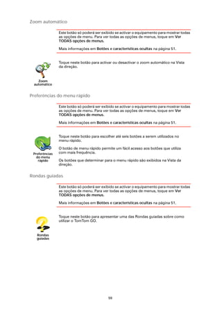 Zoom automático

                Este botão só poderá ser exibido se activar o equipamento para mostrar todas
                as opções de menu. Para ver todas as opções de menus, toque em Ver
                TODAS opções de menus.

                Mais informações em Botões e características ocultas na página 51.


                Toque neste botão para activar ou desactivar o zoom automático na Vista
                da direção.


   Zoom
 automático


Preferências do menu rápido

                Este botão só poderá ser exibido se activar o equipamento para mostrar todas
                as opções de menu. Para ver todas as opções de menus, toque em Ver
                TODAS opções de menus.

                Mais informações em Botões e características ocultas na página 51.


                Toque neste botão para escolher até seis botões a serem utilizados no
                menu rápido.

                O botão de menu rápido permite um fácil acesso aos botões que utiliza
 Preferências   com mais frequência.
   do menu
    rápido      Os botões que determinar para o menu rápido são exibidos na Vista da
                direção.


Rondas guiadas

                Este botão só poderá ser exibido se activar o equipamento para mostrar todas
                as opções de menu. Para ver todas as opções de menus, toque em Ver
                TODAS opções de menus.

                Mais informações em Botões e características ocultas na página 51.


                Toque neste botão para apresentar uma das Rondas guiadas sobre como
                utilizar o TomTom GO.


   Rondas
   guiadas




                                            59
 