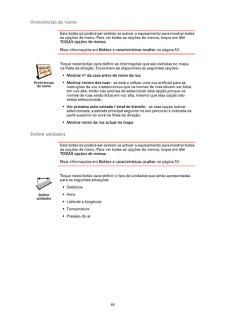 Preferências de nome

                Este botão só poderá ser exibido se activar o equipamento para mostrar todas
                as opções de menu. Para ver todas as opções de menus, toque em Ver
                TODAS opções de menus.

                Mais informações em Botões e características ocultas na página 51.


                Toque neste botão para definir as informações que são exibidas no mapa
                na Vista da direção. Encontram-se disponíveis as seguintes opções:
                 • Mostrar nº da casa antes do nome da rua
 Preferências    • Mostrar nomes das ruas - se está a utilizar uma voz artificial para as
   de nome         instruções de voz e seleccionou que os nomes de ruas devem ser lidos
                   em voz alta, então não precisa de seleccionar esta opção porque os
                   nomes de ruas serão lidos em voz alta, mesmo que esta opção não
                   esteja seleccionada.
                 • Ver próxima auto-estrada / sinal de trânsito - se esta opção estiver
                   seleccionada, a estrada principal seguinte no seu percurso é indicada na
                   parte superior do ecrã na Vista da direção.
                 • Mostrar nome da rua actual no mapa


Definir unidades

                Este botão só poderá ser exibido se activar o equipamento para mostrar todas
                as opções de menu. Para ver todas as opções de menus, toque em Ver
                TODAS opções de menus.

                Mais informações em Botões e características ocultas na página 51.


                Toque neste botão para definir o tipo de unidades que serão apresentadas
                para as seguintes situações:
                 • Distância

   Definir       • Hora
  unidades
                 • Latitude e longitude
                 • Temperatura
                 • Pressão do ar




                                            60
 