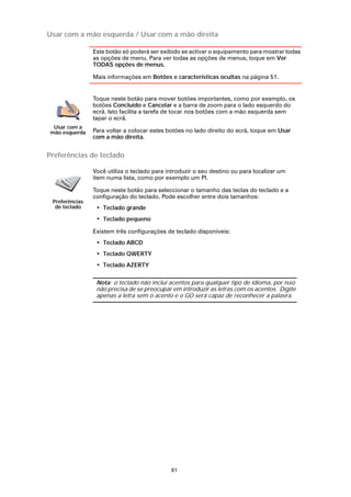 Usar com a mão esquerda / Usar com a mão direita

                Este botão só poderá ser exibido se activar o equipamento para mostrar todas
                as opções de menu. Para ver todas as opções de menus, toque em Ver
                TODAS opções de menus.

                Mais informações em Botões e características ocultas na página 51.


                Toque neste botão para mover botões importantes, como por exemplo, os
                botões Concluído e Cancelar e a barra de zoom para o lado esquerdo do
                ecrã. Isto facilita a tarefa de tocar nos botões com a mão esquerda sem
                tapar o ecrã.
 Usar com a
mão esquerda    Para voltar a colocar estes botões no lado direito do ecrã, toque em Usar
                com a mão direita.


Preferências de teclado

                Você utiliza o teclado para introduzir o seu destino ou para localizar um
                item numa lista, como por exemplo um PI.

                Toque neste botão para seleccionar o tamanho das teclas do teclado e a
                configuração do teclado. Pode escolher entre dois tamanhos:
 Preferências
  de teclado     • Teclado grande
                 • Teclado pequeno

                Existem três configurações de teclado disponíveis:
                 • Teclado ABCD
                 • Teclado QWERTY
                 • Teclado AZERTY

                 Nota: o teclado não inclui acentos para qualquer tipo de idioma, por isso
                 não precisa de se preocupar em introduzir as letras com os acentos. Digite
                 apenas a letra sem o acento e o GO será capaz de reconhecer a palavra.




                                             61
 