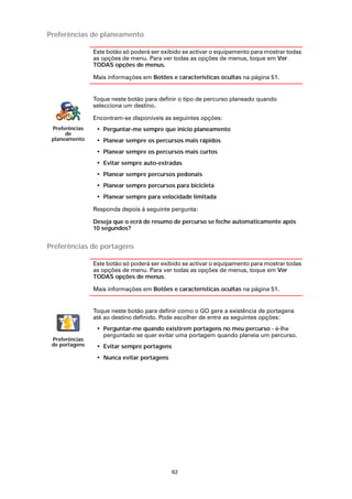 Preferências de planeamento

                Este botão só poderá ser exibido se activar o equipamento para mostrar todas
                as opções de menu. Para ver todas as opções de menus, toque em Ver
                TODAS opções de menus.

                Mais informações em Botões e características ocultas na página 51.


                Toque neste botão para definir o tipo de percurso planeado quando
                selecciona um destino.

                Encontram-se disponíveis as seguintes opções:
 Preferências    • Perguntar-me sempre que inicio planeamento
      de
 planeamento     • Planear sempre os percursos mais rápidos
                 • Planear sempre os percursos mais curtos
                 • Evitar sempre auto-estradas
                 • Planear sempre percursos pedonais
                 • Planear sempre percursos para bicicleta
                 • Planear sempre para velocidade limitada

                Responda depois à seguinte pergunta:

                Deseja que o ecrã de resumo de percurso se feche automaticamente após
                10 segundos?


Preferências de portagens

                Este botão só poderá ser exibido se activar o equipamento para mostrar todas
                as opções de menu. Para ver todas as opções de menus, toque em Ver
                TODAS opções de menus.

                Mais informações em Botões e características ocultas na página 51.


                Toque neste botão para definir como o GO gere a existência de portagens
                até ao destino definido. Pode escolher de entre as seguintes opções:
                 • Perguntar-me quando existirem portagens no meu percurso - é-lhe
                   perguntado se quer evitar uma portagem quando planeia um percurso.
 Preferências
 de portagens    • Evitar sempre portagens
                 • Nunca evitar portagens




                                             62
 