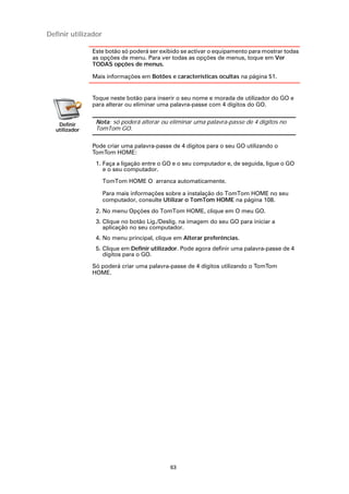 Definir utilizador

               Este botão só poderá ser exibido se activar o equipamento para mostrar todas
               as opções de menu. Para ver todas as opções de menus, toque em Ver
               TODAS opções de menus.

               Mais informações em Botões e características ocultas na página 51.


               Toque neste botão para inserir o seu nome e morada de utilizador do GO e
               para alterar ou eliminar uma palavra-passe com 4 dígitos do GO.


   Definir      Nota: só poderá alterar ou eliminar uma palavra-passe de 4 dígitos no
  utilizador    TomTom GO.

               Pode criar uma palavra-passe de 4 dígitos para o seu GO utilizando o
               TomTom HOME:
                1. Faça a ligação entre o GO e o seu computador e, de seguida, ligue o GO
                   e o seu computador.

                     TomTom HOME O arranca automaticamente.

                     Para mais informações sobre a instalação do TomTom HOME no seu
                     computador, consulte Utilizar o TomTom HOME na página 108.
                2. No menu Opções do TomTom HOME, clique em O meu GO.
                3. Clique no botão Lig./Deslig. na imagem do seu GO para iniciar a
                   aplicação no seu computador.
                4. No menu principal, clique em Alterar preferências.
                5. Clique em Definir utilizador. Pode agora definir uma palavra-passe de 4
                   dígitos para o GO.

               Só poderá criar uma palavra-passe de 4 dígitos utilizando o TomTom
               HOME.




                                           63
 