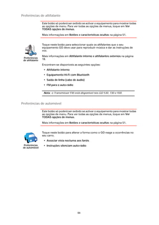 Preferências de altifalante

                  Este botão só poderá ser exibido se activar o equipamento para mostrar todas
                  as opções de menu. Para ver todas as opções de menus, toque em Ver
                  TODAS opções de menus.

                  Mais informações em Botões e características ocultas na página 51.


                  Toque neste botão para seleccionar quais os altifalantes que o seu
                  equipamento GO deve usar para reproduzir música e dar as instruções de
                  voz.

                  Mais informações em Altifalante interno e altifalantes externos na página
 Preferências
 de altifalante   18.

                  Encontram-se disponíveis as seguintes opções:
                   • Altifalante interno
                   • Equipamento Hi-Fi com Bluetooth
                   • Saída de linha (cabo de áudio)
                   • FM para o auto-rádio

                   Nota: o Transmissor FM está disponível nos GO 530, 730 e 930.



Preferências de automóvel

                  Este botão só poderá ser exibido se activar o equipamento para mostrar todas
                  as opções de menu. Para ver todas as opções de menus, toque em Ver
                  TODAS opções de menus.

                  Mais informações em Botões e características ocultas na página 51.


                  Toque neste botão para alterar a forma como o GO reage a ocorrências no
                  seu carro.
                   • Associar vista nocturna aos faróis
  Preferências     • Instruções silenciam auto-rádio
 de automóvel




                                              64
 