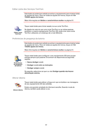Editar conta dos Serviços TomTom

                 Este botão só poderá ser exibido se activar o equipamento para mostrar todas
                 as opções de menu. Para ver todas as opções de menus, toque em Ver
                 TODAS opções de menus.

                 Mais informações em Botões e características ocultas na página 51.


                 Toque neste botão para iniciar sessão na sua conta TomTom.

                 Se dispõe de mais do que uma conta TomTom ou se várias pessoas
                 partilham o mesmo equipamento TomTom GO, pode criar outra conta
 Editar conta    TomTom utilizando um endereço de e-mail diferente.
  TomTom


Preferências de poupança da bateria

                 Este botão só poderá ser exibido se activar o equipamento para mostrar todas
                 as opções de menu. Para ver todas as opções de menus, toque em Ver
                 TODAS opções de menus.

                 Mais informações em Botões e características ocultas na página 51.


                 Toque neste botão para configurar o seu equipamento GO para poupar
                 energia sempre que possível. Encontram-se disponíveis as seguintes
                 opções:

 Preferências
                  • Nunca desligar o ecrã
 de poupança
  da bateria      • Desligar o ecrã entre as instruções
                  • Desligar sempre o ecrã

                 De seguida, seleccione se quer ou não Desligar quando não houver
                 alimentação externa.


Alterar idioma

                 Toque neste botão para alterar a língua em que os botões e as mensagens
                 do seu equipamento GO são exibidas.

                 Existe uma grande variedade de idiomas à escolha. Quando muda de
                 idioma, também pode alterar a voz.
Alterar idioma




                                             67
 