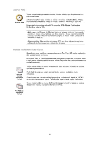 Acertar hora

                Toque neste botão para seleccionar o tipo de relógio que é apresentado e
                acertar as horas.

                A forma mais fácil para acertar as horas é tocando no botão Sinc . O seu
 Acertar hora   equipamento GO obterá então as horas a partir da informação do GPS.

                Para mais informações sobre GPS, consulte GPS (Global Positioning
                System) na página 107.

                 Nota: após a utilização de Sinc para acertar a hora, pode ser necessário
                 acertar as horas em função do seu fuso horário. O seu equipamento GO
                 calcula o seu fuso horário e mantém sempre as horas certas utilizando a
                 informação do GPS.

                 Só pode utilizar Sinc se tiver recepção GPS, por isso não pode acertar o
                 relógio desta forma quando está dentro de casa.



Botões e características ocultas
                Quando começa a utilizar o seu equipamento TomTom GO, todos os botões
                são apresentados no menu.

                Os botões para as características mais avançadas podem ser ocultados. Esta
                é uma opção útil porque dificilmente utilizará algumas das características com
                muita frequência.

                Toque neste botão no menu Preferências para reduzir o número de botões
                que são apresentados.

                Pode fazê-lo para que sejam apresentados apenas os botões mais
   Mostrar      utilizados.
   menos
  opções de     Quando precisar de usar os botões ocultos, pode premir Mostrar TODAS
   menus        as opções de menu no menu Preferências para mostrar todos os botões.

                Toque neste botão no menu de Preferências para mostrar todos os botões
                disponíveis no seu equipamento TomTom GO.


  Ver TODAS
  opções de
    menus




                                             68
 