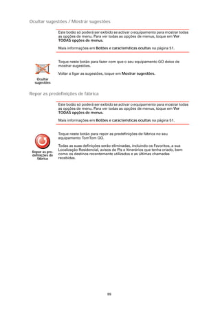 Ocultar sugestões / Mostrar sugestões

                 Este botão só poderá ser exibido se activar o equipamento para mostrar todas
                 as opções de menu. Para ver todas as opções de menus, toque em Ver
                 TODAS opções de menus.

                 Mais informações em Botões e características ocultas na página 51.


                 Toque neste botão para fazer com que o seu equipamento GO deixe de
                 mostrar sugestões.

                 Voltar a ligar as sugestões, toque em Mostrar sugestões.
   Ocultar
  sugestões


Repor as predefinições de fábrica

                 Este botão só poderá ser exibido se activar o equipamento para mostrar todas
                 as opções de menu. Para ver todas as opções de menus, toque em Ver
                 TODAS opções de menus.

                 Mais informações em Botões e características ocultas na página 51.


                 Toque neste botão para repor as predefinições de fábrica no seu
                 equipamento TomTom GO.

                 Todas as suas definições serão eliminadas, incluindo os Favoritos, a sua
                 Localização Residencial, avisos de PIs e Itinerários que tenha criado, bem
 Repor as pre-
 definições de   como os destinos recentemente utilizados e as últimas chamadas
    fábrica      recebidas.




                                              69
 