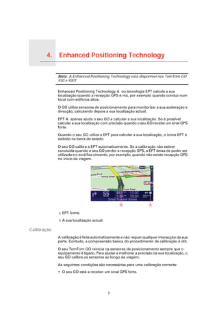 4.         Enhanced Positioning Technology

Enhanced Positioning Technology
                                  Nota: A Enhanced Positioning Technology está disponível nos TomTom GO
                                  930 e 930T.

                                  Enhanced Positioning Technology A ou tecnologia EPT calcula a sua
                                  localização quando a recepção GPS é má, por exemplo quando conduz num
                                  local com edifícios altos.

                                  O GO utiliza sensores de posicionamento para monitorizar a sua aceleração e
                                  direcção, calculando depois a sua localização actual.

                                  EPT A apenas ajuda o seu GO a calcular a sua localização. Só é possível
                                  calcular a sua localização com precisão quando o seu GO recebe um sinal GPS
                                  forte.

                                  Quando o seu GO utiliza a EPT para calcular a sua localização, o ícone EPT é
                                  exibido na barra de estado.

                                  O seu GO calibra a EPT automaticamente. Se a calibração não estiver
                                  concluída quando o seu GO perder a recepção GPS, a EPT deixa de poder ser
                                  utilizada e o ecrã fica cinzento, por exemplo, quando não existe recepção GPS
                                  no início da viagem.




                                  A EPT Ícone.

                                  B A sua localização actual.

Calibração
                                  A calibração é feita automaticamente e não requer qualquer interacção da sua
                                  parte. Contudo, a compreensão básica do procedimento de calibração é útil.

                                  O seu TomTom GO reinicia os sensores de posicionamento sempre que o
                                  equipamento é ligado. Para ajudar a melhorar a precisão da sua localização, o
                                  seu GO calibra os sensores ao longo da viagem.

                                  As seguintes condições são necessárias para uma calibração correcta:
                                  • O seu GO está a receber um sinal GPS forte.




                                                                7
 