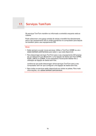 17.   Serviços TomTom

Serviços TomTom
                        Os serviços TomTom mantêm-no informado e entretido enquanto está ao
                        volante.

                        Pode subscrever uma gama variada de extras e transferi-los directamente
                        para o seu equipamento GO ou então guardá-los no computador para depois
                        os transferir para o seu equipamento GO.

                        Dicas
                        • Estão sempre a surgir novos serviços. Utilize o TomTom HOME ou vá a
                          www.tomtom.com/services para saber o que está disponível.
                        • Para descarregar serviços TomTom para o seu erquipamento GO precisa
                          de um telemóvel com Bluetooth e uma ligação de dados sem fios (GPRS,
                          EDGE, UMTS ou CDMA). A sua operadora móvel pode debitar-lhe a
                          utilização da ligação de dados sem fios.

                          Lembre-se que pode descarregar vários serviços TomTom para o seu
                          computador sem ter que configurar uma ligação de dados sem fios.
                        • Nem todos os serviços estão disponíveis em todos os países. Para mais
                          informações, vá a www.tomtom.com/services




                                                   70
 