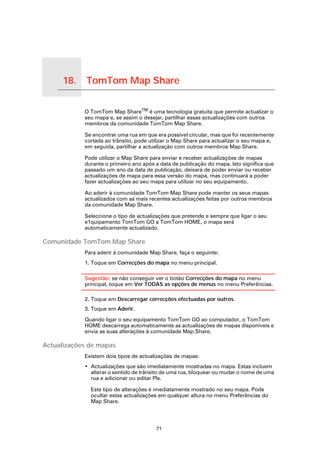 18.   TomTom Map Share

TomTom Map Share
                     O TomTom Map ShareTM é uma tecnologia gratuita que permite actualizar o
                     seu mapa e, se assim o desejar, partilhar essas actualizações com outros
                     membros da comunidade TomTom Map Share.

                     Se encontrar uma rua em que era possível circular, mas que foi recentemente
                     cortada ao trânsito, pode utilizar o Map Share para actualizar o seu mapa e,
                     em seguida, partilhar a actualização com outros membros Map Share.

                     Pode utilizar o Map Share para enviar e receber actualizações de mapas
                     durante o primeiro ano após a data de publicação do mapa. Isto significa que
                     passado um ano da data de publicação, deixará de poder enviar ou receber
                     actualizações de mapa para essa versão do mapa, mas continuará a poder
                     fazer actualizações ao seu mapa para utilizar no seu equipamento.

                     Ao aderir à comunidade TomTom Map Share pode manter os seus mapas
                     actualizados com as mais recentes actualizações feitas por outros membros
                     da comunidade Map Share.

                     Seleccione o tipo de actualizações que pretende e sempre que ligar o seu
                     e1quipamento TomTom GO a TomTom HOME, o mapa será
                     automaticamente actualizado.

Comunidade TomTom Map Share
                     Para aderir à comunidade Map Share, faça o seguinte:
                     1. Toque em Correcções do mapa no menu principal.

                     Sugestão: se não conseguir ver o botão Correcções do mapa no menu
                     principal, toque em Ver TODAS as opções de menus no menu Preferências.

                     2. Toque em Descarregar correcções efectuadas por outros.
                     3. Toque em Aderir.

                     Quando ligar o seu equipamento TomTom GO ao computador, o TomTom
                     HOME descarrega automaticamente as actualizações de mapas disponíveis e
                     envia as suas alterações à comunidade Map Share.

Actualizações de mapas
                     Existem dois tipos de actualizações de mapas:
                     • Actualizações que são imediatamente mostradas no mapa. Estas incluem
                       alterar o sentido de trânsito de uma rua, bloquear ou mudar o nome de uma
                       rua e adicionar ou editar PIs.

                       Este tipo de alterações é imediatamente mostrado no seu mapa. Pode
                       ocultar estas actualizações em qualquer altura no menu Preferências do
                       Map Share.




                                                 71
 