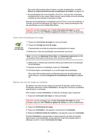 Para mais informações sobre mostrar e ocultar actualizações, consulte
                  Alterar as minhas preferências das actualizações de mapas na página 73.
                • As actualizações são comunicadas a TomTom, mas não são mostradas
                  imediatamente no seu mapa. Estas incluem ruas em falta, erros de entradas
                  e saídas de auto-estrada e rotundas em falta.

                Este tipo de actualizações é investigado por TomTom e uma vez verificado, é
                incluído na próxima publicação do mapa. Por isso, essas actualizações não
                são partilhadas na comunidade Map Share.

                Sugestão: se não conseguir ver o botão Correcções do mapa no menu
                principal, toque em Ver TODAS as opções de menus no menu Preferências.


Fazer uma actualização de mapa

                1. Toque em Correcções do mapa no menu principal.
                2. Toque em Corrigir um erro do mapa.
  Corrigir um      É apresentada uma lista de possíveis actualizações de mapas.
 erro do mapa
                3. Seleccione o tipo de actualização que pretende comunicar.

                Nota: se tocar em Adicionar PI em falta ou Comunicar outro erro ser-lhe-
                ão pedidas informações adicionais antes do passo seguinte.

                4. Seleccione o método que pretende utilizar para seleccionar a localização
                   da actualização.
                5. Quando encontrar a localização, toque em Concluído.
                6. Introduza agora a actualização ou a confirmação da actualização.

                   Para mais informações sobre os diferentes tipos de actualizações que
                   pode efectuar, consulte Categorias de actualizações de mapas na página
                   73.


Marcar um erro de mapa ao conduzir
                Se reparar num item do seu mapa que precisa de atenção, pode marcar a
                localização utilizando o botão Comunicar e, de seguida, introduzir os detalhes
                quando parar a condução.

                Para mostrar o botão Comunicar na Vista de condução, faça o seguinte:
                1. Toque em Correcções do mapa no menu principal.

                Sugestão: se não conseguir ver o botão Correcções do mapa no menu
                principal, toque em Ver TODAS as opções de menus no menu Preferências.

                2. Toque em Preferências de mapa.
                3. Toque em Concluído e, de seguida, novamente em Concluído.
                4. Seleccione Mostrar botão de relatório e, de seguida, toque em Concluído.

                O botão Comunicar é apresentado no lado esquerdo da Vista da direção.
                Após marcar uma localização, pode adicionar mais informações sobre a
                alteração ao abrir o menu Correcções do mapa.




                                             72
 