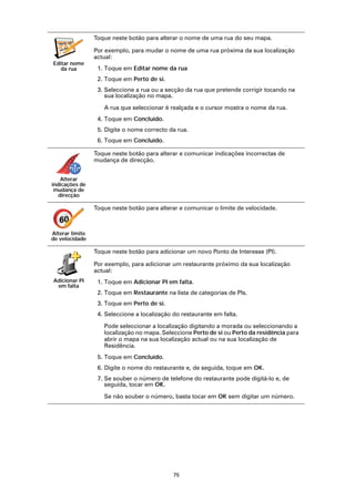 Toque neste botão para alterar o nome de uma rua do seu mapa.
  vabckc sdn
            vk
   sdjv
       fbks
                 Por exemplo, para mudar o nome de uma rua próxima da sua localização
                 actual:
Editar nome
   da rua         1. Toque em Editar nome da rua
                  2. Toque em Perto de si.
                  3. Seleccione a rua ou a secção da rua que pretende corrigir tocando na
                     sua localização no mapa.

                    A rua que seleccionar é realçada e o cursor mostra o nome da rua.
                  4. Toque em Concluído.
                  5. Digite o nome correcto da rua.
                  6. Toque em Concluído.

                 Toque neste botão para alterar e comunicar indicações incorrectas de
                 mudança de direcção.


    Alterar
indicações de
 mudança de
   direcção

                 Toque neste botão para alterar e comunicar o limite de velocidade.

   60
Alterar limite
de velocidade

                 Toque neste botão para adicionar um novo Ponto de Interesse (PI).

                 Por exemplo, para adicionar um restaurante próximo da sua localização
                 actual:
Adicionar PI      1. Toque em Adicionar PI em falta.
 em falta
                  2. Toque em Restaurante na lista de categorias de PIs.
                  3. Toque em Perto de si.
                  4. Seleccione a localização do restaurante em falta.

                    Pode seleccionar a localização digitando a morada ou seleccionando a
                    localização no mapa. Seleccione Perto de si ou Perto da residência para
                    abrir o mapa na sua localização actual ou na sua localização de
                    Residência.
                  5. Toque em Concluído.
                  6. Digite o nome do restaurante e, de seguida, toque em OK.
                  7. Se souber o número de telefone do restaurante pode digitá-lo e, de
                     seguida, tocar em OK.

                    Se não souber o número, basta tocar em OK sem digitar um número.




                                              75
 