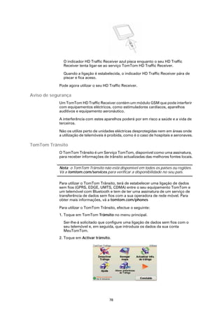 O indicador HD Traffic Receiver azul pisca enquanto o seu HD Traffic
              Receiver tenta ligar-se ao serviço TomTom HD Traffic Receiver.

              Quando a ligação é estabelecida, o indicador HD Traffic Receiver pára de
              piscar e fica aceso.

            Pode agora utilizar o seu HD Traffic Receiver.

Aviso de segurança
            Um TomTom HD Traffic Receiver contém um módulo GSM que pode interferir
            com equipamentos eléctricos, como estimuladores cardíacos, aparelhos
            auditivos e equipamento aeronáutico.

            A interferência com estes aparelhos poderá por em risco a saúde e a vida de
            terceiros.

            Não os utilize perto de unidades eléctricas desprotegidas nem em áreas onde
            a utilização de telemóveis é proibida, como é o caso de hospitais e aeronaves.

TomTom Trânsito
            O TomTom Trânsito é um Serviço TomTom, disponível como uma assinatura,
            para receber informações de trânsito actualizadas das melhores fontes locais.

            Nota: o TomTom Trânsito não está disponível em todos os países ou regiões.
            Vá a tomtom.com/services para verificar a disponibilidade no seu país.

            Para utilizar o TomTom Trânsito, terá de estabelecer uma ligação de dados
            sem fios (GPRS, EDGE, UMTS, CDMA) entre o seu equipamento TomTom e
            um telemóvel com Bluetooth e tem de ter uma assinatura de um serviço de
            transferência de dados sem fios com a sua operadora de rede móvel. Para
            obter mais informações, vá a tomtom.com/phones

            Para utilizar o TomTom Trânsito, efectue o seguinte:
            1. Toque em TomTom Trânsito no menu principal.

              Ser-lhe-á solicitado que configure uma ligação de dados sem fios com o
              seu telemóvel e, em seguida, que introduza os dados da sua conta
              MeuTomTom.
            2. Toque em Activar trânsito.




                                         78
 