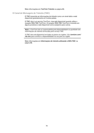 Mais informações em TomTom Trânsito na página 80.

O Canal de Mensagens de Trânsito (TMC)
            O TMC transmite as informações de trânsito como um sinal rádio e está
            disponível gratuitamente em muitos países.

            O TMC não é um serviço TomTom, mas está disponível quando utiliza o
            receptor RDS-TMC TomTom. O receptor RDS-TMC TomTom é incluído em
            alguns produtos e está disponível como acessório para outros.

            Nota: a TomTom não se responsabiliza pela disponibilidade ou qualidade das
            informações de trânsito fornecidas pelo serviço TMC.

            O TMC não está disponível em todos os países ou regiões. Vá a tomtom.com/
            rds-tmc para verificar a disponibilidade no seu país ou região.

            Mais informações em Informações de trânsito utilizando o RDS-TMC na
            página 88.




                                       79
 