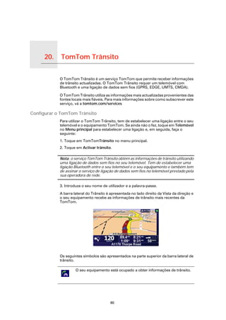 20.   TomTom Trânsito

TomTom Trânsito
                        O TomTom Trânsito é um serviço TomTom que permite receber informações
                        de trânsito actualizadas. O TomTom Trânsito requer um telemóvel com
                        Bluetooth e uma ligação de dados sem fios (GPRS, EDGE, UMTS, CMDA).

                        O TomTom Trânsito utiliza as informações mais actualizadas provenientes das
                        fontes locais mais fiáveis. Para mais informações sobre como subscrever este
                        serviço, vá a tomtom.com/services

Configurar o TomTom Trânsito
                        Para utilizar o TomTom Trânsito, tem de estabelecer uma ligação entre o seu
                        telemóvel e o equipamento TomTom. Se ainda não o fez, toque em Telemóvel
                        no Menu principal para estabelecer uma ligação e, em seguida, faça o
                        seguinte:
                        1. Toque em TomTomTrânsito no menu principal.
                        2. Toque em Activar trânsito.

                        Nota: o serviço TomTom Trânsito obtém as informações de trânsito utilizando
                        uma ligação de dados sem fios no seu telemóvel. Tem de estabelecer uma
                        ligação Bluetooth entre o seu telemóvel e o seu equipamento e também tem
                        de assinar o serviço de ligação de dados sem fios no telemóvel prestado pela
                        sua operadora de rede.

                        3. Introduza o seu nome de utilizador e a palavra-passe.

                        A barra lateral do Trânsito é apresentada no lado direito da Vista da direção e
                        o seu equipamento recebe as informações de trânsito mais recentes da
                        TomTom.




                        Os seguintes símbolos são apresentados na parte superior da barra lateral de
                        trânsito.

                                 O seu equipamento está ocupado a obter informações de trânsito.




                                                     80
 