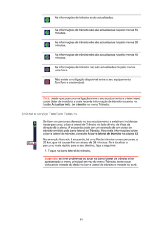 As informações de trânsito estão actualizadas.



                          As informações de trânsito não são actualizadas há pelo menos 15
                          minutos.


                          As informações de trânsito não são actualizadas há pelo menos 30
                          minutos.


                          As informações de trânsito não são actualizadas há pelo menos 45
                          minutos.


                          As informações de trânsito não são actualizadas há pelo menos
                          uma hora.


                          Não existe uma ligação disponível entre o seu equipamento
                          TomTom e o telemóvel.




                 Dica: desde que possua uma ligação entre o seu equipamento e o telemóvel,
                 pode obter de imediato a mais recente informação de trânsito tocando no
                 botão Actualizar info. de trânsito no menu Trânsito.


Utilizar o serviço TomTom Trânsito

                 Se tiver um percurso planeado no seu equipamento e existirem incidentes
                 nesse percurso, a barra lateral de Trânsito no lado direito da Vista da
                 direção dá o alerta. À esquerda pode ver um exemplo de um aviso de
                 trânsito emitido pela barra lateral de Trânsito. Para mais informações sobre
                 a barra lateral de trânsito, consulte A barra lateral de trânsito na página 83

                 No exemplo ilustrado à esquerda, há uma fila de trânsito no seu percurso, a
   38 min        20 km, que irá causar-lhe um atraso de 38 minutos. Para localizar o
            20
            km
                 percurso mais rápido para o seu destino, faça o seguinte:
                  1. Toque na barra lateral de trânsito.

                  Sugestão: se tiver problemas ao tocar na barra lateral de trânsito e for
                  apresentado o menu principal em vez do menu Trânsito, tente tocar
                  colocando metade do dedo na barra lateral de trânsito e metade no ecrã.




                                               81
 