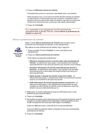2. Toque em Minimizar atrasos de trânsito.

                      O equipamento procura o percurso mais rápido para o seu destino.

                      Pode acontecer que o novo percurso tenha também atrasos de trânsito
                      ou até pode ser o mesmo percurso que o anterior. É possível voltar a
                      planear o percurso para evitar todos os atrasos, mas este novo percurso
                      irá demorar mais tempo que o percurso mais rápido apresentado.
                   3. Toque em Concluído.

                   Dica: pode deixar o seu equipamento TomTom minimizar-lhe
                   automaticamente os atrasos. Para tal, consulte Alterar as preferências de
                   trânsito na página 82.



Alterar as preferências de trânsito
                   Utilize o botão Alterar preferências de Trânsito para escolher como
                   funcionam as informações de trânsito no seu equipamento.
                   Para alterar as suas preferências de trânsito, faça o seguinte:
                    1. Toque no botão TomTomTrânsito no menu principal do seu
                       equipamento.
 Alterar prefer-
   ências de        2. Toque em Alterar preferências de trânsito.
    trânsito
                      Pode alterar as seguintes preferências:
                      • Minimizar automaticamente os atrasos após cada actualização de
                        trânsito - se seleccionar esta opção, o seu equipamento recalcula
                        automaticamente o seu percurso sempre que ocorram novos atrasos.
                      • Actualizar informações de trânsito automaticamente durante o
                        percurso - se seleccionar esta opção, o seu equipamento actualiza
                        automaticamente a informação de trânsito sempre que tenha um
                        percurso planeado.
                      • Apitar quando a situação do trânsito no percurso mudar - se
                        seleccionar esta opção, o equipamento emite um sinal sonoro quando
                        ocorrer um incidente no seu percurso actual.
                      • Pedir informações de trânsito quando preparar um percurso - se
                        seleccionar esta opção, o seu equipamento pergunta-lhe se quer
                        actualizar as informações de trânsito antes de pesquisar eventuais
                        atrasos nos percursos planeados por si.

                   3. Seleccione ou anule a selecção da caixa de verificação junto a cada
                      preferência que pretende alterar.
                   4. Toque em Concluído.
                   5. Se escolher actualizar automaticamente as informações de trânsito durante
                      a viagem (uma das opções acima ilustradas), é-lhe perguntado se quer
                      limitar a frequência com que essa informação é actualizada.

                     Toque em Não para usar o intervalo de 4 minutos predefinido.

                     Toque em Sim se pretender alterar a frequência das suas actualizações
                     automáticas de trânsito.
                   6. Toque em Concluído.




                                                 82
 