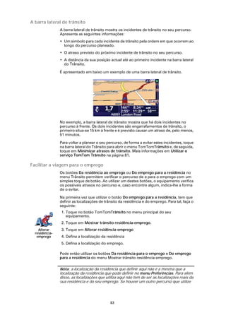 A barra lateral de trânsito
                A barra lateral de trânsito mostra os incidentes de trânsito no seu percurso.
                Apresenta as seguintes informações:
                • Um símbolo para cada incidente de trânsito pela ordem em que ocorrem ao
                  longo do percurso planeado.
                • O atraso previsto do próximo incidente de trânsito no seu percurso.
                • A distância da sua posição actual até ao primeiro incidente na barra lateral
                  do Trânsito.

                É apresentado em baixo um exemplo de uma barra lateral de trânsito.




                No exemplo, a barra lateral de trânsito mostra que há dois incidentes no
                percurso à frente. Os dois incidentes são engarrafamentos de trânsito, o
                primeiro situa-se 15 km à frente e é previsto causar um atraso de, pelo menos,
                51 minutos.

                Para voltar a planear o seu percurso, de forma a evitar estes incidentes, toque
                na barra lateral do Trânsito para abrir o menu TomTomTrânsito e, de seguida,
                toque em Minimizar atrasos de trânsito. Mais informações em Utilizar o
                serviço TomTom Trânsito na página 81.

Facilitar a viagem para o emprego
                Os botões Da residência ao emprego ou Do emprego para a residência no
                menu Trânsito permitem verificar o percurso de e para o emprego com um
                simples toque de botão. Ao utilizar um destes botões, o equipamento verifica
                os possíveis atrasos no percurso e, caso encontre algum, indica-lhe a forma
                de o evitar.

                Na primeira vez que utilizar o botão Do emprego para a residência, tem que
                definir as localizações de trânsito da residência e do emprego. Para tal, faça o
                seguinte:
                1. Toque no botão TomTomTrânsito no menu principal do seu
                   equipamento.
                2. Toque em Mostrar trânsito residência-emprego.
    Alterar     3. Toque em Alterar residência-emprego
  residência-
   emprego      4. Defina a localização da residência
                5. Defina a localização do emprego.

                Pode então utilizar os botões Da residência para o emprego e Do emprego
                para a residência do menu Mostrar trânsito residência-emprego.

                Nota: a localização da residência que definir aqui não é a mesma que a
                localização da residência que pode definir no menu Preferências. Para além
                disso, as localizações que utiliza aqui não têm de ser as localizações reais da
                sua residência e do seu emprego. Se houver um outro percurso que utilize




                                              83
 