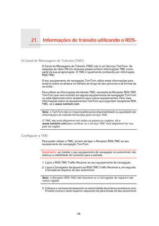 21.                Informações de trânsito utilizando o RDS-

Informações de trânsito utilizando o
RDS-TMC




O Canal de Mensagens de Trânsito (TMC)
                                       O Canal de Mensagens de Trânsito (TMC) não é um Serviço TomTom. As
                                       estações de rádio FM em diversos países emitem informações TMC como
                                       parte da sua programação. O TMC é igualmente conhecido por informação
                                       RDS-TMC.

                                       O seu equipamento de navegação TomTom utiliza estas informações para
                                       avisá-lo sobre os atrasos no trânsito ao longo do seu percurso e as formas de
                                       os evitar.

                                       Para utilizar as informações de trânsito TMC, necessita do Receptor RDS-TMC
                                       TomTom que vem incluído em alguns equipamentos de navegação TomTom
                                       ou está disponível como acessório para outros equipamentos. Para mais
                                       informações sobre os equipamentos TomTom que suportam receptores RDS-
                                       TMC, vá a www.tomtom.com.

                                       Nota: a TomTom não se responsabiliza pela disponibilidade ou qualidade das
                                       informações de trânsito fornecidas pelo serviço TMC.

                                       O TMC não está disponível em todos os países ou regiões. Vá a
                                       www.tomtom.com para verificar se o serviço TMC está disponível no seu
                                       país ou região.


Configurar o TMC
                                       Para poder utilizar o TMC, só tem de ligar o Receptor RDS-TMC ao seu
                                       equipamento de navegação TomTom.

                                       Importante: ao instalar o seu equipamento de navegação no automóvel, não
                                       obstrua a visibilidade do condutor para a estrada.

                                       1. Ligue o RDS-TMC Traffic Receiver ao seu equipamento de navegação.
                                       2. Ligue o Carregador de isqueiro ao RDS-TMC Traffic Receiver e, em seguida,
                                          à tomada de isqueiro do seu automóvel.

                                       Nota: o Receptor RDS-TMC não funciona se o Carregador de isqueiro não
                                       estiver ligado.

                                       3. Coloque a ventosa transparente na extremidade da antena e pressione com
                                          firmeza contra o canto superior esquerdo do pára-brisas do seu automóvel.




                                                                    88
 