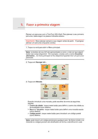 5.   Fazer a primeira viagem

Fazer a primeira viagem
                               Planear um percurso com o TomTom GO é fácil. Para planear o seu primeiro
                               percurso, basta seguir os passos indicados abaixo.

                               Importante: Deve planear sempre a sua viagem antes de partir. É perigoso
                               planear um percurso enquanto conduz.

                               1. Toque no ecrã para abrir o Menu principal.

                               Nota: os botões do seu GO são apresentados a cores, a não ser que algum
                               botão não esteja disponível. Por exemplo, o botão com o nome Encontrar
                               alternativa... no menu principal só fica disponível quando tiver um percurso
                               planeado.

                               2. Toque em Navegar até...




                               3. Toque em Morada.




                                 Quando introduzir uma morada, pode escolher de entre as seguintes
                                 opções:
                                 • Centro da cidade - toque neste botão para definir o centro da cidade ou
                                   da localidade como destino.
                                 • Rua e n.º de porta - toque neste botão para definir uma morada exacta
                                   como destino.
                                 • Código postal - toque neste botão para introduzir um código postal
                                   como destino.

                               Nota: pode inserir um código postal para qualquer país. No Reino Unido e na
                               Holanda os códigos postais são detalhados de forma a identificarem cada




                                                            9
 
