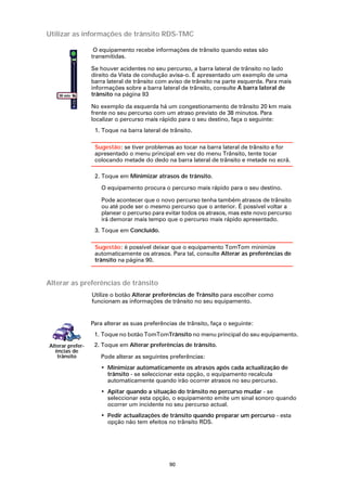 Utilizar as informações de trânsito RDS-TMC

                   O equipamento recebe informações de trânsito quando estas são
                  transmitidas.

                  Se houver acidentes no seu percurso, a barra lateral de trânsito no lado
                  direito da Vista de condução avisa-o. É apresentado um exemplo de uma
                  barra lateral de trânsito com aviso de trânsito na parte esquerda. Para mais
                  informações sobre a barra lateral de trânsito, consulte A barra lateral de
    38 min        trânsito na página 93
             20
                  No exemplo da esquerda há um congestionamento de trânsito 20 km mais
             km



                  frente no seu percurso com um atraso previsto de 38 minutos. Para
                  localizar o percurso mais rápido para o seu destino, faça o seguinte:
                   1. Toque na barra lateral de trânsito.

                   Sugestão: se tiver problemas ao tocar na barra lateral de trânsito e for
                   apresentado o menu principal em vez do menu Trânsito, tente tocar
                   colocando metade do dedo na barra lateral de trânsito e metade no ecrã.

                   2. Toque em Minimizar atrasos de trânsito.

                      O equipamento procura o percurso mais rápido para o seu destino.

                      Pode acontecer que o novo percurso tenha também atrasos de trânsito
                      ou até pode ser o mesmo percurso que o anterior. É possível voltar a
                      planear o percurso para evitar todos os atrasos, mas este novo percurso
                      irá demorar mais tempo que o percurso mais rápido apresentado.
                   3. Toque em Concluído.

                   Sugestão: é possível deixar que o equipamento TomTom minimize
                   automaticamente os atrasos. Para tal, consulte Alterar as preferências de
                   trânsito na página 90.



Alterar as preferências de trânsito
                  Utilize o botão Alterar preferências de Trânsito para escolher como
                  funcionam as informações de trânsito no seu equipamento.


                  Para alterar as suas preferências de trânsito, faça o seguinte:
                   1. Toque no botão TomTomTrânsito no menu principal do seu equipamento.
Alterar prefer-    2. Toque em Alterar preferências de trânsito.
  ências de
   trânsito          Pode alterar as seguintes preferências:
                     • Minimizar automaticamente os atrasos após cada actualização de
                       trânsito - se seleccionar esta opção, o equipamento recalcula
                       automaticamente quando irão ocorrer atrasos no seu percurso.
                     • Apitar quando a situação do trânsito no percurso mudar - se
                       seleccionar esta opção, o equipamento emite um sinal sonoro quando
                       ocorrer um incidente no seu percurso actual.
                     • Pedir actualizações de trânsito quando preparar um percurso - esta
                       opção não tem efeitos no trânsito RDS.




                                                90
 