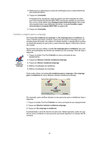 3. Seleccione ou desmarque a caixa de verificação junto a cada preferência
                    que pretende alterar.
                 4. Toque em Concluído.

                   O equipamento apresenta a lista de países que têm estações de rádio
                   com informações de trânsito RDS-TMC e que pode receber no momento.
                   Por norma, pode definir para Qualquer país (sinal mais forte). Para mais
                   informações sobre esta definição territorial, consulte Escolher o país
                   correcto para a recepção RDS-TMC na página 93.
                 5. Toque em Concluído.


Facilitar a viagem para o emprego
                Os botões Da residência ao emprego ou Do emprego para a residência no
                menu Trânsito permitem verificar o percurso de e para o emprego com um
                simples toque de botão. Ao utilizar um destes botões, o equipamento verifica
                os possíveis atrasos no percurso e, caso encontre algum, indica-lhe a forma
                de o evitar.

                Na primeira vez que utilizar o botão Do emprego para a residência, tem que
                definir as localizações de trânsito da residência e do emprego. Para tal, faça o
                seguinte:
                1. Toque no botão TomTomTrânsito no menu principal do seu
                   equipamento.
                2. Toque em Mostrar trânsito residência-emprego.
    Alterar     3. Toque em Alterar residência-emprego
  residência-
   emprego      4. Defina a localização da residência
                5. Defina a localização do emprego.

                Pode então utilizar os botões Da residência para o emprego e Do emprego
                para a residência do menu Mostrar trânsito residência-emprego.




                Por exemplo, para verificar atrasos no seu percurso para a residência, faça o
                seguinte:
                1. Toque no botão TomTomTrânsito no menu principal do seu equipamento.
                2. Toque em Mostrar trânsito residência-emprego.
                3. Toque em Do emprego à residência.

                É apresentado o ecrã de resumo do percurso. Neste exemplo, pode ver que
                há um único incidente no seu percurso que pode significar um atraso até 25
                minutos.




                                              91
 