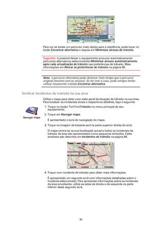 Para ver se existe um percurso mais rápido para a residência, pode tocar no
               botão Encontrar alternativa e depois em Minimizar atrasos de trânsito.

               Sugestão: é possível deixar o equipamento procurar automaticamente
               percursos alternativos seleccionando Minimizar atrasos automaticamente
               após cada actualização de trânsito nas preferências de trânsito. Mais
               informações em Alterar as preferências de trânsito na página 90.


               Nota: o percurso alternativo pode demorar mais tempo que o percurso
               original (mesmo com os atrasos). Se for este o caso, pode sempre tentar
               utilizar novamente o botão Encontrar alternativa.


Verificar incidentes de trânsito na sua área
               Utilize o mapa para obter uma visão geral da situação de trânsito na sua área.
               Para localizar os incidentes locais e respectivos detalhes, faça o seguinte:
                1. Toque no botão TomTomTrânsito no menu principal do seu
                   equipamento.
                2. Toque em Navegar mapa.
Navegar mapa
                  É apresentado o ecrã de navegação do mapa.
                3. Toque na imagem da bússola azul na parte superior direita do ecrã.

                  O mapa centra-se na sua localização actual e todos os incidentes de
                  trânsito da área são apresentados como pequenos símbolos. Estes
                  símbolos são descritos em Incidentes de trânsito na página 94.




                4. Toque num incidente de trânsito para obter mais informações.

                  É apresentado um segundo ecrã com informações detalhadas sobre o
                  incidente seleccionado. Para apresentar informações sobre os incidentes
                  da área envolvente, utilize as setas da direita e da esquerda na parte
                  inferior deste segundo ecrã.




                                            92
 