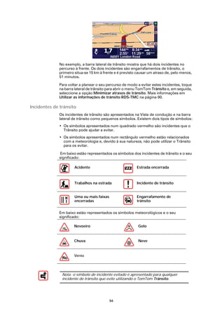 No exemplo, a barra lateral de trânsito mostra que há dois incidentes no
             percurso à frente. Os dois incidentes são engarrafamentos de trânsito, o
             primeiro situa-se 15 km à frente e é previsto causar um atraso de, pelo menos,
             51 minutos.

             Para voltar a planear o seu percurso de modo a evitar estes incidentes, toque
             na barra lateral de trânsito para abrir o menu TomTom Trânsito e, em seguida,
             seleccione a opção Minimizar atrasos de trânsito. Mais informações em
             Utilizar as informações de trânsito RDS-TMC na página 90.

Incidentes de trânsito
             Os incidentes de trânsito são apresentados na Vista de condução e na barra
             lateral de trânsito como pequenos símbolos. Existem dois tipos de símbolos:
             • Os símbolos apresentados num quadrado vermelho são incidentes que o
               Trânsito pode ajudar a evitar.
             • Os símbolos apresentados num rectângulo vermelho estão relacionados
               com a meteorologia e, devido à sua natureza, não pode utilizar o Trânsito
               para os evitar.

             Em baixo estão representados os símbolos dos incidentes de trânsito e o seu
             significado:

                     Acidente                             Estrada encerrada



                     Trabalhos na estrada                 Incidente de trânsito


                     Uma ou mais faixas                   Engarrafamento de
                     encerradas                           trânsito


             Em baixo estão representados os símbolos meteorológicos e o seu
             significado:

                     Nevoeiro                              Gelo


                     Chuva                                 Neve


                     Vento




               Nota: o símbolo de incidente evitado é apresentado para qualquer
               incidente de trânsito que evite utilizando o TomTom Trânsito.




                                          94
 