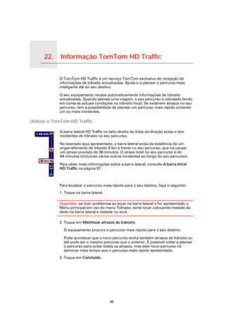 22.           Informação TomTom HD Traffic

Informação TomTom HD Traffic
                               O TomTom HD Traffic é um serviço TomTom exclusivo de recepção de
                               informações de trânsito actualizadas. Ajuda-o a planear o percurso mais
                               inteligente até ao seu destino.

                               O seu equipamento recebe automaticamente informações de trânsito
                               actualizadas. Quando planeia uma viagem, o seu percurso é calculado tendo
                               em conta as actuais condições no trânsito local. Se existirem atrasos no seu
                               percurso, tem a possibilidade de planear um percurso mais rápido evitando
                               um ou mais incidentes.

Utilizar o TomTom HD Traffic

                               A barra lateral HD Traffic no lado direito da Vista da direção avisa-o dos
                               incidentes de trânsito no seu percurso.

                               No exemplo aqui apresentado, a barra lateral avisa da existência de um
                               engarrafamento de trânsito 9 km à frente no seu percurso, que irá causar
                               um atraso previsto de 38 minutos. O atraso total no seu percurso é de
                               44 minutos (incluindo vários outros incidentes ao longo do seu percurso).

                               Para obter mais informações sobre a barra lateral, consulte A barra letral
                               HD Traffic na página 97.



                               Para localizar o percurso mais rápido para o seu destino, faça o seguinte:
                               1. Toque na barra lateral.

                               Sugestão: se tiver problemas ao tocar na barra lateral e for apresentado o
                               Menu principal em vez do menu Trânsito, tente tocar colocando metade do
                               dedo na barra lateral e metade no ecrã.

                               2. Toque em Minimizar atrasos de trânsito.

                                 O equipamento procura o percurso mais rápido para o seu destino.

                                 Pode acontecer que o novo percurso tenha também atrasos de trânsito ou
                                 até pode ser o mesmo percurso que o anterior. É possível voltar a planear
                                 o percurso para evitar todos os atrasos, mas este novo percurso irá
                                 demorar mais tempo que o percurso mais rápido apresentado.
                               3. Toque em Concluído.




                                                            96
 