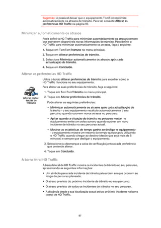 Sugestão: é possível deixar que o equipamento TomTom minimize
                   automaticamente os atrasos de trânsito. Para tal, consulte Alterar as
                   preferências HD Traffic na página 97.


Minimizar automaticamente os atrasos
                   Pode definir o HD Traffic para minimizar automaticamente os atrasos sempre
                   que estiverem disponíveis novas informações de trânsito. Para definir o
                   HD Traffic para minimizar automaticamente os atrasos, faça o seguinte:
                   1. Toque em TomTomTrânsito no menu principal.
                   2. Toque em Alterar preferências de trânsito.
                   3. Seleccione Minimizar automaticamente os atrasos após cada
                      actualização de trânsito.
                   4. Toque em Concluído.

Alterar as preferências HD Traffic
                   Utilize o botão Alterar preferências de trânsito para escolher como o
                   HD Traffic funciona no seu equipamento.
                   Para alterar as suas preferências de trânsito, faça o seguinte:
                    1. Toque em TomTomTrânsito no menu principal.

 Alterar prefer-    2. Toque em Alterar preferências de trânsito.
   ências de
    Trânsito          Pode alterar as seguintes preferências:
                      • Minimizar automaticamente os atrasos após cada actualização de
                        trânsito - o seu equipamento recalcula automaticamente o seu
                        percurso quando ocorrem novos atrasos no percurso.
                      • Apitar quando a situação do trânsito no percurso mudar - o
                        equipamento emite um aviso sonoro quando ocorrer um novo
                        incidente de trânsito no seu percurso actual.
                      • Mostrar as estatísticas de tempo ganho ao desligar o equipamento
                        - o equipamento mostra um resumo do tempo que poupou utilizando
                        o HD Traffic quando chegar ao destino (desde que seja mais de 5
                        minutos) e sempre que desligar o equipamento.
                    3. Seleccione ou desmarque a caixa de verificação junto a cada preferência
                       que pretende alterar.
                    4. Toque em Concluído.


A barra letral HD Traffic
                   A barra lateral de HD Traffic mostra os incidentes de trânsito no seu percurso,
                   apresentando as seguintes informações:
                   • Um símbolo para cada incidente de trânsito pela ordem em que ocorrem ao
                     longo do percurso planeado.
                   • O atraso previsto do próximo incidente de trânsito no seu percurso.
                   • O atraso previsto de todos os incidentes de trânsito no seu percurso.
                   • A distância desde a sua localização actual até ao próximo incidente na barra
                     lateral de HD Traffic.




                                                 97
 